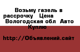 Возьму газель в рассрочку › Цена ­ 20 000 - Вологодская обл. Авто » Куплю   